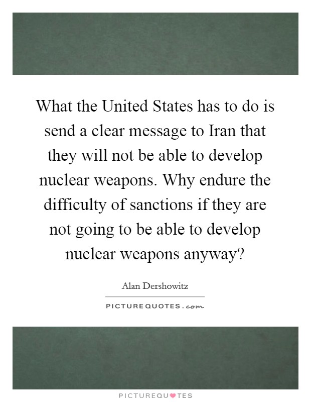 What the United States has to do is send a clear message to Iran that they will not be able to develop nuclear weapons. Why endure the difficulty of sanctions if they are not going to be able to develop nuclear weapons anyway? Picture Quote #1