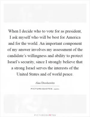 When I decide who to vote for as president, I ask myself who will be best for America and for the world. An important component of my answer involves my assessment of the candidate’s willingness and ability to protect Israel’s security, since I strongly believe that a strong Israel serves the interests of the United States and of world peace Picture Quote #1