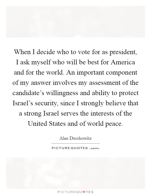 When I decide who to vote for as president, I ask myself who will be best for America and for the world. An important component of my answer involves my assessment of the candidate's willingness and ability to protect Israel's security, since I strongly believe that a strong Israel serves the interests of the United States and of world peace Picture Quote #1