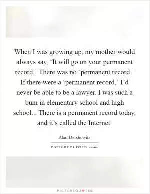 When I was growing up, my mother would always say, ‘It will go on your permanent record.’ There was no ‘permanent record.’ If there were a ‘permanent record,’ I’d never be able to be a lawyer. I was such a bum in elementary school and high school... There is a permanent record today, and it’s called the Internet Picture Quote #1