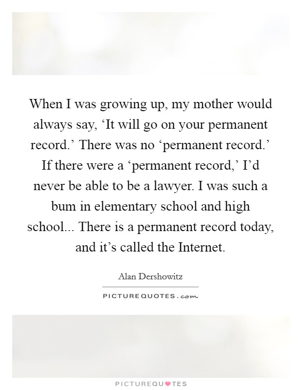 When I was growing up, my mother would always say, ‘It will go on your permanent record.' There was no ‘permanent record.' If there were a ‘permanent record,' I'd never be able to be a lawyer. I was such a bum in elementary school and high school... There is a permanent record today, and it's called the Internet Picture Quote #1