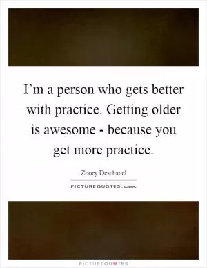 I’m a person who gets better with practice. Getting older is awesome - because you get more practice Picture Quote #1