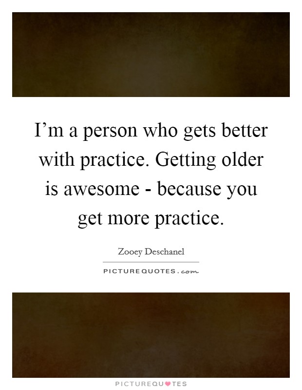 I'm a person who gets better with practice. Getting older is awesome - because you get more practice Picture Quote #1