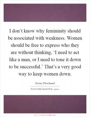 I don’t know why femininity should be associated with weakness. Women should be free to express who they are without thinking, ‘I need to act like a man, or I need to tone it down to be successful.’ That’s a very good way to keep women down Picture Quote #1