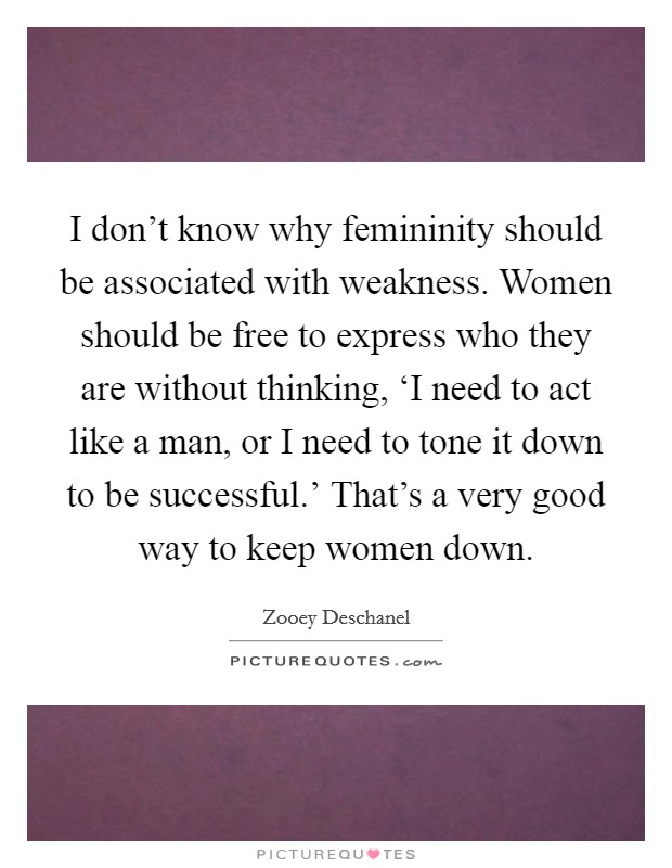 I don't know why femininity should be associated with weakness. Women should be free to express who they are without thinking, ‘I need to act like a man, or I need to tone it down to be successful.' That's a very good way to keep women down Picture Quote #1