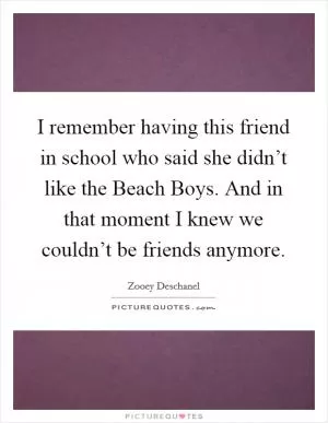 I remember having this friend in school who said she didn’t like the Beach Boys. And in that moment I knew we couldn’t be friends anymore Picture Quote #1