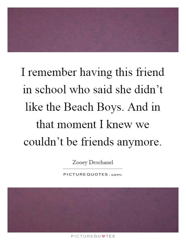 I remember having this friend in school who said she didn't like the Beach Boys. And in that moment I knew we couldn't be friends anymore Picture Quote #1