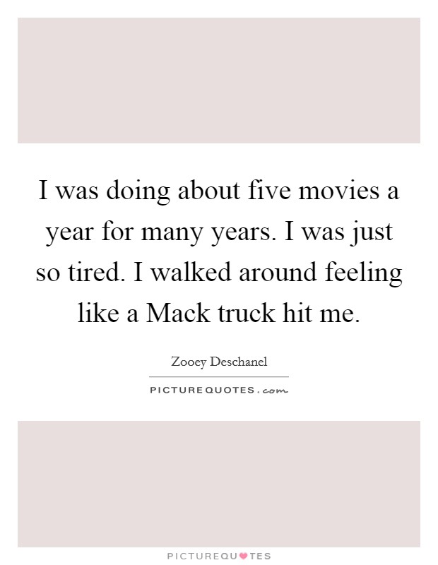 I was doing about five movies a year for many years. I was just so tired. I walked around feeling like a Mack truck hit me Picture Quote #1