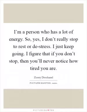 I’m a person who has a lot of energy. So, yes, I don’t really stop to rest or de-stress. I just keep going. I figure that if you don’t stop, then you’ll never notice how tired you are Picture Quote #1