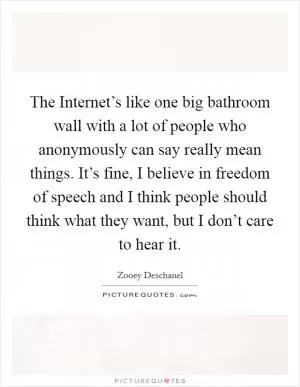 The Internet’s like one big bathroom wall with a lot of people who anonymously can say really mean things. It’s fine, I believe in freedom of speech and I think people should think what they want, but I don’t care to hear it Picture Quote #1