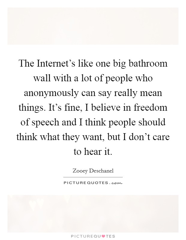 The Internet's like one big bathroom wall with a lot of people who anonymously can say really mean things. It's fine, I believe in freedom of speech and I think people should think what they want, but I don't care to hear it Picture Quote #1