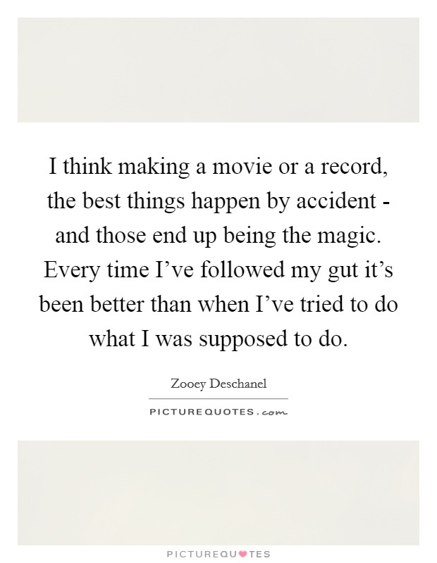 I think making a movie or a record, the best things happen by accident - and those end up being the magic. Every time I've followed my gut it's been better than when I've tried to do what I was supposed to do Picture Quote #1