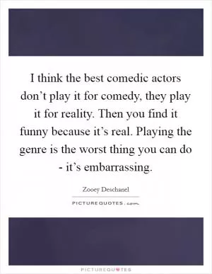 I think the best comedic actors don’t play it for comedy, they play it for reality. Then you find it funny because it’s real. Playing the genre is the worst thing you can do - it’s embarrassing Picture Quote #1