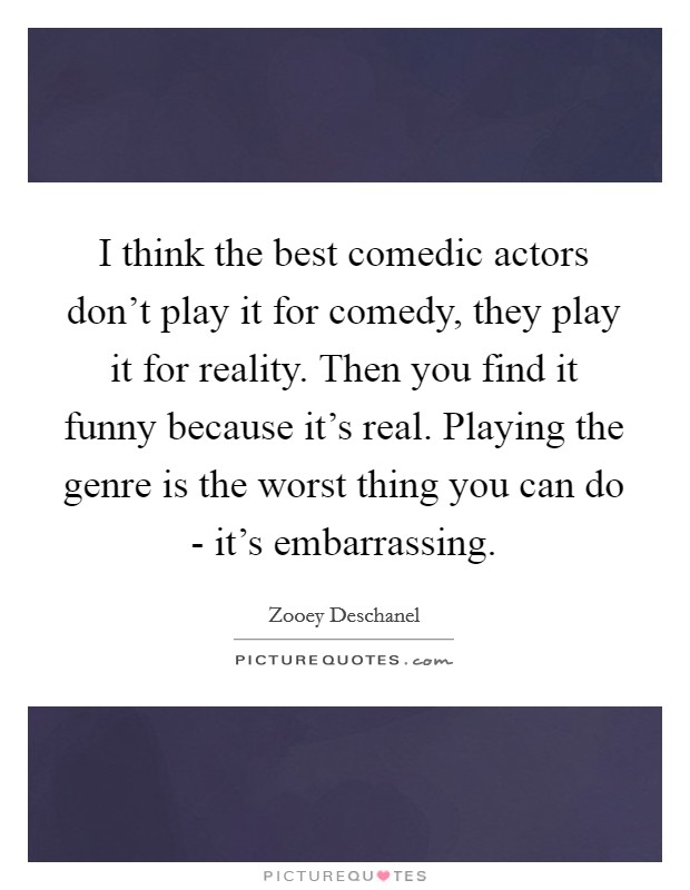 I think the best comedic actors don't play it for comedy, they play it for reality. Then you find it funny because it's real. Playing the genre is the worst thing you can do - it's embarrassing Picture Quote #1