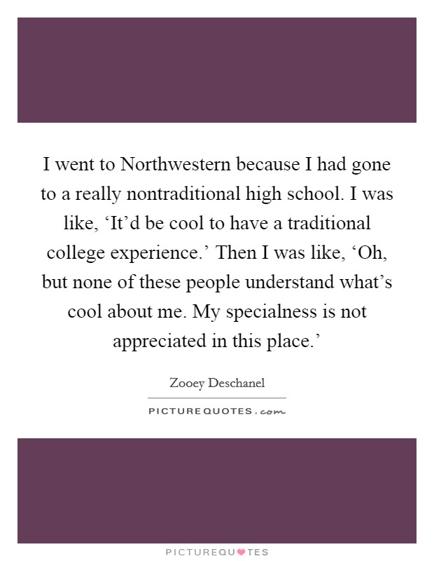 I went to Northwestern because I had gone to a really nontraditional high school. I was like, ‘It'd be cool to have a traditional college experience.' Then I was like, ‘Oh, but none of these people understand what's cool about me. My specialness is not appreciated in this place.' Picture Quote #1