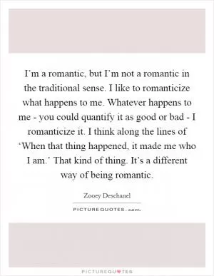 I’m a romantic, but I’m not a romantic in the traditional sense. I like to romanticize what happens to me. Whatever happens to me - you could quantify it as good or bad - I romanticize it. I think along the lines of ‘When that thing happened, it made me who I am.’ That kind of thing. It’s a different way of being romantic Picture Quote #1