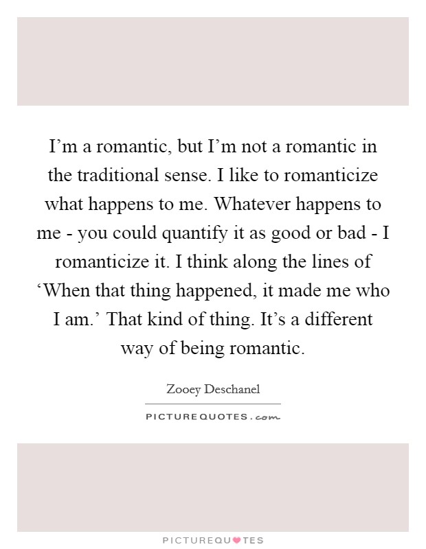 I'm a romantic, but I'm not a romantic in the traditional sense. I like to romanticize what happens to me. Whatever happens to me - you could quantify it as good or bad - I romanticize it. I think along the lines of ‘When that thing happened, it made me who I am.' That kind of thing. It's a different way of being romantic Picture Quote #1