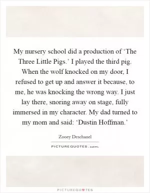 My nursery school did a production of ‘The Three Little Pigs.’ I played the third pig. When the wolf knocked on my door, I refused to get up and answer it because, to me, he was knocking the wrong way. I just lay there, snoring away on stage, fully immersed in my character. My dad turned to my mom and said: ‘Dustin Hoffman.’ Picture Quote #1