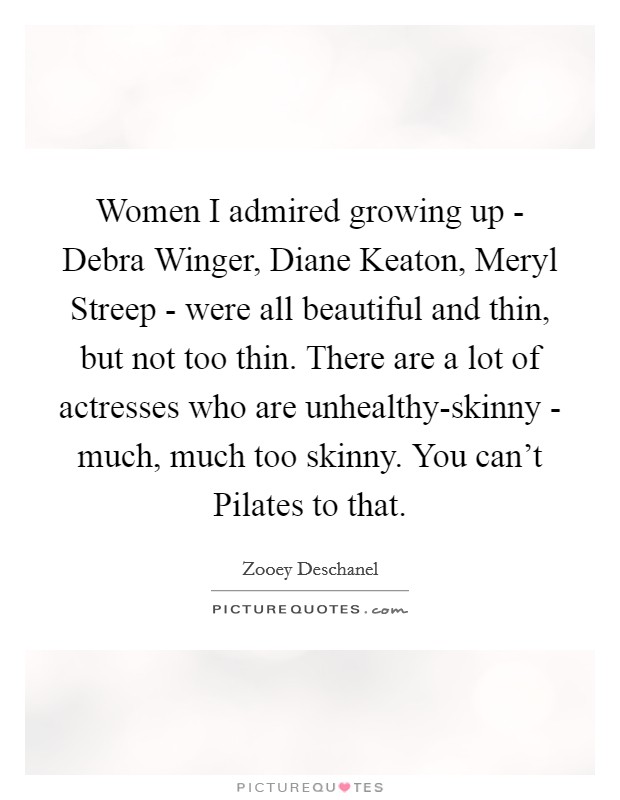 Women I admired growing up - Debra Winger, Diane Keaton, Meryl Streep - were all beautiful and thin, but not too thin. There are a lot of actresses who are unhealthy-skinny - much, much too skinny. You can't Pilates to that Picture Quote #1