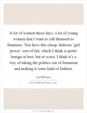 A lot of women these days, a lot of young women don’t want to call themselves feminists. You have this cheap, hideous ‘girl power’ sort of fad, which I think is pretty benign at best, but at worst, I think it’s a way of taking the politics out of feminism and making it some kind of fashion Picture Quote #1
