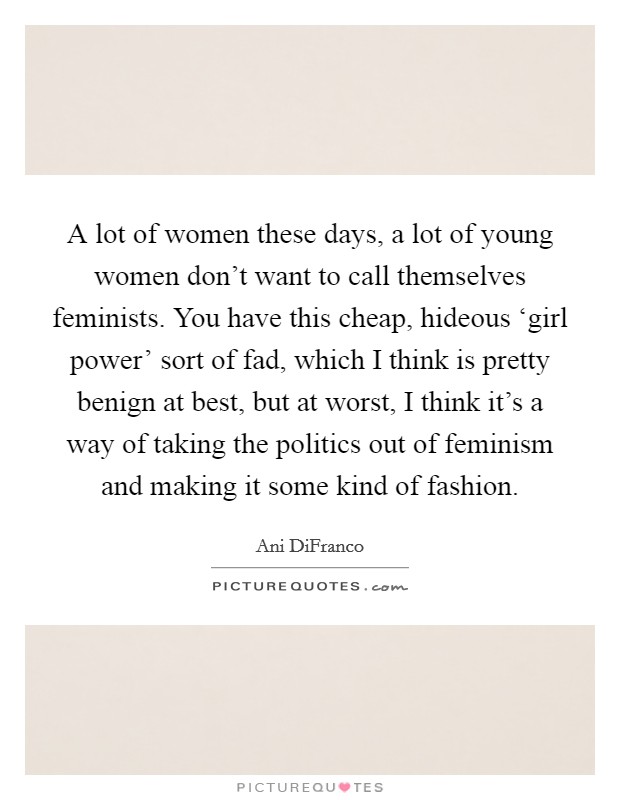 A lot of women these days, a lot of young women don't want to call themselves feminists. You have this cheap, hideous ‘girl power' sort of fad, which I think is pretty benign at best, but at worst, I think it's a way of taking the politics out of feminism and making it some kind of fashion Picture Quote #1