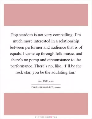 Pop stardom is not very compelling. I’m much more interested in a relationship between performer and audience that is of equals. I came up through folk music, and there’s no pomp and circumstance to the performance. There’s no, like, ‘I’ll be the rock star, you be the adulating fan.’ Picture Quote #1