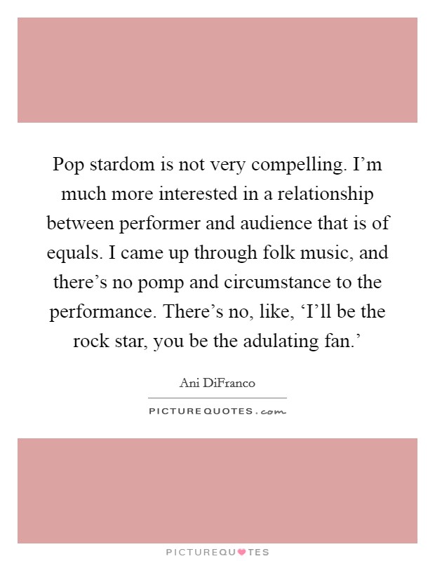 Pop stardom is not very compelling. I'm much more interested in a relationship between performer and audience that is of equals. I came up through folk music, and there's no pomp and circumstance to the performance. There's no, like, ‘I'll be the rock star, you be the adulating fan.' Picture Quote #1