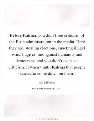 Before Katrina, you didn’t see criticism of the Bush administration in the media. Here they are, stealing elections, enacting illegal wars, huge crimes against humanity and democracy, and you didn’t even see criticism. It wasn’t until Katrina that people started to come down on them Picture Quote #1