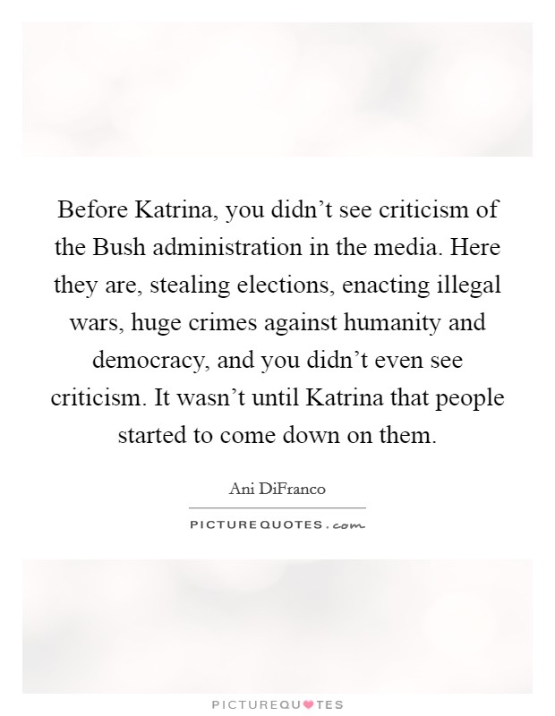 Before Katrina, you didn't see criticism of the Bush administration in the media. Here they are, stealing elections, enacting illegal wars, huge crimes against humanity and democracy, and you didn't even see criticism. It wasn't until Katrina that people started to come down on them Picture Quote #1