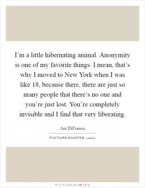 I’m a little hibernating animal. Anonymity is one of my favorite things. I mean, that’s why I moved to New York when I was like 18, because there, there are just so many people that there’s no one and you’re just lost. You’re completely invisible and I find that very liberating Picture Quote #1