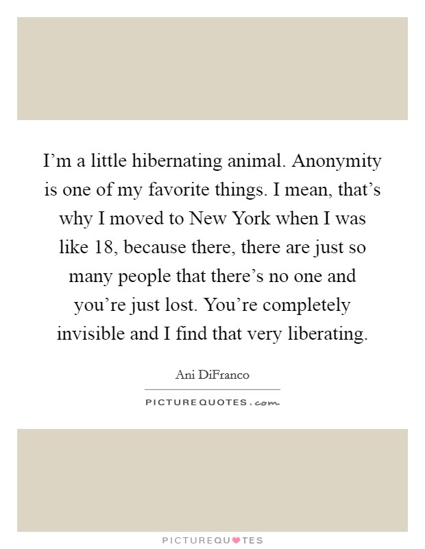 I'm a little hibernating animal. Anonymity is one of my favorite things. I mean, that's why I moved to New York when I was like 18, because there, there are just so many people that there's no one and you're just lost. You're completely invisible and I find that very liberating Picture Quote #1
