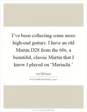 I’ve been collecting some more high-end guitars. I have an old Martin D28 from the  60s, a beautiful, classic Martin that I know I played on ‘Mariachi.’ Picture Quote #1