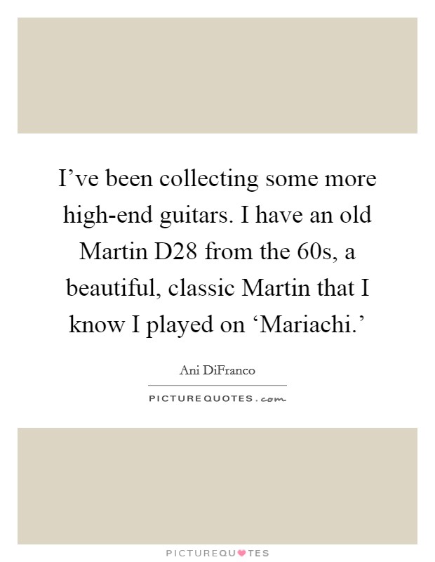 I've been collecting some more high-end guitars. I have an old Martin D28 from the  60s, a beautiful, classic Martin that I know I played on ‘Mariachi.' Picture Quote #1