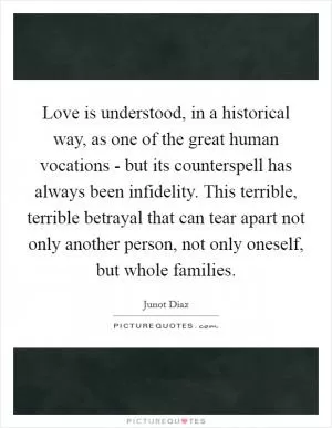 Love is understood, in a historical way, as one of the great human vocations - but its counterspell has always been infidelity. This terrible, terrible betrayal that can tear apart not only another person, not only oneself, but whole families Picture Quote #1