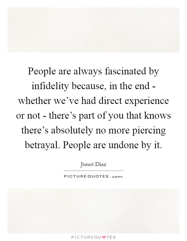 People are always fascinated by infidelity because, in the end - whether we've had direct experience or not - there's part of you that knows there's absolutely no more piercing betrayal. People are undone by it Picture Quote #1