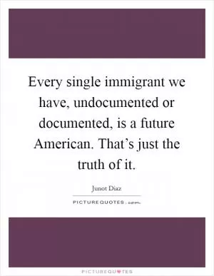 Every single immigrant we have, undocumented or documented, is a future American. That’s just the truth of it Picture Quote #1