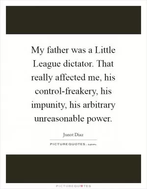 My father was a Little League dictator. That really affected me, his control-freakery, his impunity, his arbitrary unreasonable power Picture Quote #1