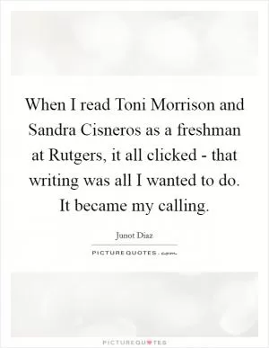 When I read Toni Morrison and Sandra Cisneros as a freshman at Rutgers, it all clicked - that writing was all I wanted to do. It became my calling Picture Quote #1