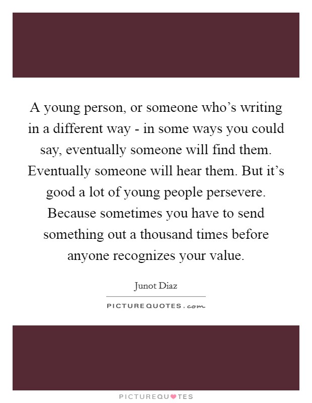 A young person, or someone who's writing in a different way - in some ways you could say, eventually someone will find them. Eventually someone will hear them. But it's good a lot of young people persevere. Because sometimes you have to send something out a thousand times before anyone recognizes your value Picture Quote #1