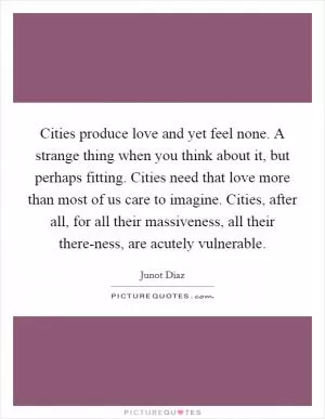 Cities produce love and yet feel none. A strange thing when you think about it, but perhaps fitting. Cities need that love more than most of us care to imagine. Cities, after all, for all their massiveness, all their there-ness, are acutely vulnerable Picture Quote #1