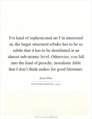 For kind of sophisticated art I’m interested in, the larger structural rebuke has to be so subtle that it has to be distributed at an almost sub-atomic level. Otherwise, you fall into the kind of preachy, moralistic fable that I don’t think makes for good literature Picture Quote #1