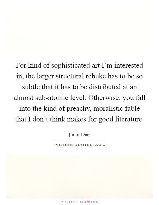 For kind of sophisticated art I'm interested in, the larger structural rebuke has to be so subtle that it has to be distributed at an almost sub-atomic level. Otherwise, you fall into the kind of preachy, moralistic fable that I don't think makes for good literature Picture Quote #1
