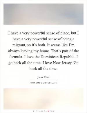 I have a very powerful sense of place, but I have a very powerful sense of being a migrant, so it’s both. It seems like I’m always leaving my home. That’s part of the formula. I love the Dominican Republic. I go back all the time. I love New Jersey. Go back all the time Picture Quote #1