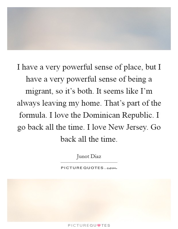 I have a very powerful sense of place, but I have a very powerful sense of being a migrant, so it's both. It seems like I'm always leaving my home. That's part of the formula. I love the Dominican Republic. I go back all the time. I love New Jersey. Go back all the time Picture Quote #1