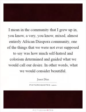 I mean in the community that I grew up in, you know, a very, you know, mixed, almost entirely African Diaspora community, one of the things that we were not ever supposed to say was how much self-hatred and colorism determined and guided what we would call our desire. In other words, what we would consider beautiful Picture Quote #1