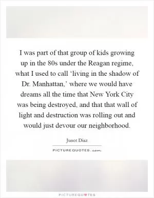 I was part of that group of kids growing up in the  80s under the Reagan regime, what I used to call ‘living in the shadow of Dr. Manhattan,’ where we would have dreams all the time that New York City was being destroyed, and that that wall of light and destruction was rolling out and would just devour our neighborhood Picture Quote #1