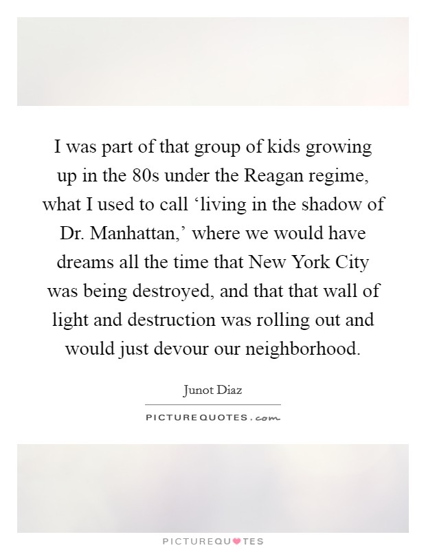 I was part of that group of kids growing up in the  80s under the Reagan regime, what I used to call ‘living in the shadow of Dr. Manhattan,' where we would have dreams all the time that New York City was being destroyed, and that that wall of light and destruction was rolling out and would just devour our neighborhood Picture Quote #1