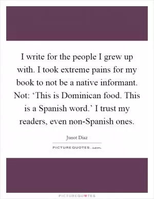 I write for the people I grew up with. I took extreme pains for my book to not be a native informant. Not: ‘This is Dominican food. This is a Spanish word.’ I trust my readers, even non-Spanish ones Picture Quote #1