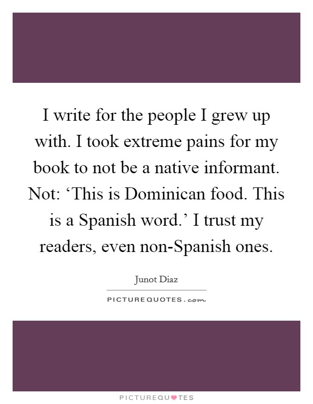 I write for the people I grew up with. I took extreme pains for my book to not be a native informant. Not: ‘This is Dominican food. This is a Spanish word.' I trust my readers, even non-Spanish ones Picture Quote #1