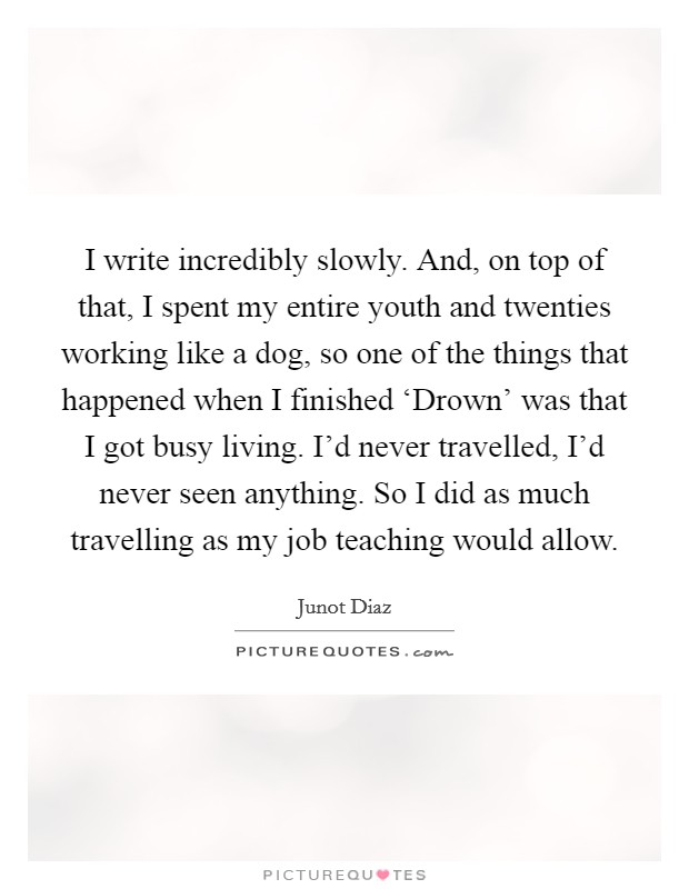 I write incredibly slowly. And, on top of that, I spent my entire youth and twenties working like a dog, so one of the things that happened when I finished ‘Drown' was that I got busy living. I'd never travelled, I'd never seen anything. So I did as much travelling as my job teaching would allow Picture Quote #1